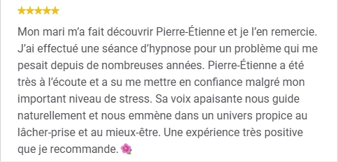 Mon mari m’a fait découvrir Pierre-Étienne et je l’en remercie. J’ai effectué une séance d’hypnose pour un problème qui me pesait depuis de nombreuses années. Pierre-Étienne a été très à l’écoute et a su me mettre en confiance malgré mon important niveau de stress. Sa voix apaisante nous guide naturellement et nous emmène dans un univers propice au lâcher-prise et au mieux-être. Une expérience très positive que je recommande.🌺