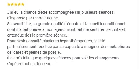 J'ai eu la chance d'être accompagnée sur plusieurs séances d'hypnose par Pierre-Etienne.
Sa sensibilité, sa grande qualité d'écoute et l'accueil inconditionnel dont il a fait preuve à mon égard m'ont fait me sentir en sécurité et entendue dès la première séance.
Pour avoir consulté plusieurs hypnothérapeutes, j'ai été particulièrement touchée par sa capacité à imaginer des métaphores délicates et pleines de poésie.
Il ne m'a fallu que quelques séances pour voir les changements s'opérer tout en douceur.